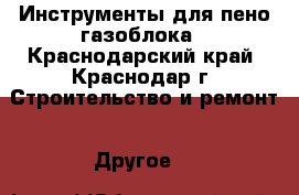 Инструменты для пено/газоблока - Краснодарский край, Краснодар г. Строительство и ремонт » Другое   